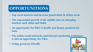 OPPORTUNITIONS
• Tap rural markets and increase penetration in urban areas
• The exponential growth of the middle class in emerging
markets such china and India
• An opportunity for P&G is health and beauty products for
man.
• The online social networks and internet marketing techniques
is also an opportunity for P&G
• Going green/eco friendly
 