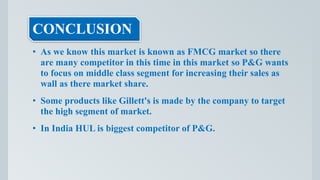 CONCLUSION
• As we know this market is known as FMCG market so there
are many competitor in this time in this market so P&G wants
to focus on middle class segment for increasing their sales as
wall as there market share.
• Some products like Gillett's is made by the company to target
the high segment of market.
• In India HUL is biggest competitor of P&G.
 