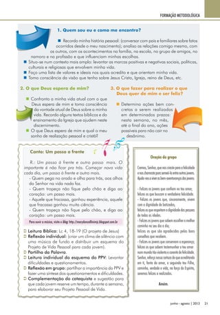 21junho - agosto | 2013
FORMAÇÃO METODOLÓGICA
2. O que Deus espera de mim?
„„ Confronto a minha vida atual com o que
Deus espera de mim e tomo consciência
da vontade atual de Deus sobre a minha
vida. Recordo alguns textos bíblicos e do
ensinamento da Igreja que ajudem neste
discernimento.
„„ O que Deus espera de mim e qual o meu
sonho de realização pessoal e cristã?
1. Quem sou eu e como me encontro?
„„ Recordo minha história pessoal: (conversar com pais e familiares sobre fatos
ocorridos desde o meu nascimento); analiso as relações comigo mesmo, com
os outros, com os acontecimentos na família, na escola, no grupo de amigos, no
namoro e na profissão e que influenciam minhas escolhas.
„„ Situo-se num contexto mais amplo: levantar as marcas positivas e negativas sociais, políticas,
culturais e religiosas que envolvem minha vida.
„„ Faço uma lista de valores e ideais nos quais acredito e que orientam minha vida.
„„ Tomo consciência da visão que tenho sobre Jesus Cristo, Igreja, reino de Deus, etc.
3. O que fazer para realizar o que
Deus quer de mim e ser feliz?
„„ Determino ações bem con-
cretas a serem realizadas
em determinados prazos:
nesta semana, no mês,
até o final do ano, ações
possíveis para não cair no
desânimo.
Oração do grupo
	 Cremos,Senhor,quenoscriasteparaafelicidade
	 enoschamasteparasemeá-laentreoutrosjovens.
	 Ajuda-nosaviverasbem-aventurançasdosjovens:
	 - Felizes os jovens que confiam no teu amor;
	 felizes os que buscam a verdadeira felicidade.
	 - Felizes os jovens que, sinceramente, vivem
com a dignidade de batizados;
	 felizesosquerespeitamadignidadedaspessoas
de todas as idades.
	 -Felizesosjovensquesabemescolheromelhor
caminho no seu dia a dia;
	 felizes os que são agradecidos pelos bons
conselhos que recebem.
	 - Felizes os jovens que conservam a esperança;
	 felizes os que sabem testemunhar o teu amor
	 nummundotãoviolentoecarentedefelicidade.
	 Senhor,reforçanossacertezadequeacreditando
em ti, fonte do amor, e seguindo teu Filho,
caminho, verdade e vida, na força do Espírito,
seremos felizes e realizados.
Amém.
ÂÂ Leitura Bíblica: Lc 4, 18-19 (O projeto de Jesus)
ÂÂ Reflexão individual: (criar um clima de silêncio com
uma música de fundo e distribuir um esquema do
Projeto de Vida Pessoal para cada jovem).
ÂÂ Partilha da Palavra.
ÂÂ Leitura individual do esquema do PPV: Levantar
dificuldades e questionamentos.
ÂÂ Reflexão em grupo: partilhar a importância do PPV e
fazer uma síntese dos questionamentos e dificuldades.
ÂÂ Complementação do catequista e sugestão para
que cada jovem reserve um tempo, durante a semana,
para elaborar seu Projeto Pessoal de Vida.
Canto: Um passo a frente
R.: Um passo á frente e outro passo mais. O
importante é não ficar pra trás. Começar nova vida
cada dia, um passo à frente e outro mais.
	 - Quem pega no arado e olha para trás, aos olhos
do Senhor na vida nada faz.
	 - Quem tropeça não fique pelo chão e diga ao
coração: um passo mais.
	 - Aquele que fracassa, ganhou experiência, aquele
que fracassa ganhou muita ciência.
	 - Quem tropeça não fique pelo chão, e diga ao
coração: um passo mais.
Para ouvir a música, visite o blog: http://marydonzellinimjc.blogspot.com.br
 