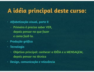 A IDEIA PRINCIPAL:
• Alfabetização visual, parte II
• Primeiro é preciso saber VER,  
depois pensar no que fazer 
e como fazê-lo.
• Produção gráfica
• Tecnologia
• Objetivo principal: conhecer a IDEIA e a MENSAGEM, 
depois pensar na técnica
• Design, comunicação e relevância
 