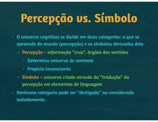 PERCEPÇÃO VS. SÍMBOLO
• O universo cognitivo se divide em duas categorias: o que se
apreende do mundo (percepção) e os símbolos derivados dele.
• Percepção – informação “crua”, órgãos dos sentidos
• Determina universo de contexto
• Propicia inconsciente
• Símbolo – universo criado através da “tradução” da
percepção em elementos de linguagem
• Nenhuma categoria pode ser “desligada” ou considerada
isoladamente.
 