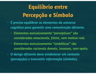 EQUILÍBRIO ENTRE 
PERCEPÇÃO E SÍMBOLO
• É preciso equilibrar os elementos do universo
cognitivo para garantir uma comunicação eficiente.
• Elementos exclusivamente “perceptivos” são
considerados emocionais, fúteis, sem motivo real.
• Elementos exclusivamente “simbólicos” são
considerados racionais demais, insossos, sem apelo.
• O design eficiente deve estabelecer um contexto
(percepção) e transmitir informação (símbolo).
 