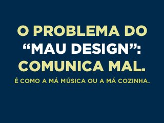 O PROBLEMA DO
“MAU DESIGN”:
COMUNICA MAL.
É COMO A MÁ MÚSICA OU A MÁ COZINHA.
 