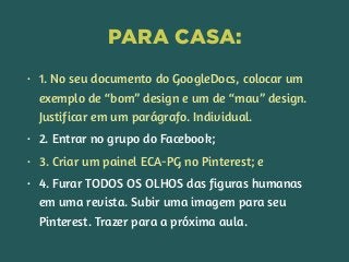 PARA CASA:
• 1. No seu documento do GoogleDocs, colocar um
exemplo de “bom” design e um de “mau” design.
Justificar em um parágrafo. Individual.
• 2. Entrar no grupo do Facebook;
• 3. Criar um painel ECA-PG no Pinterest; e
• 4. Furar TODOS OS OLHOS das figuras humanas
em uma revista. Subir uma imagem para seu
Pinterest. Trazer para a próxima aula.
 