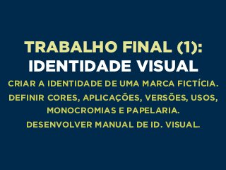 TRABALHO FINAL (1): 
IDENTIDADE VISUAL
CRIAR A IDENTIDADE DE UMA MARCA FICTÍCIA.
DEFINIR CORES, APLICAÇÕES, VERSÕES, USOS,
MONOCROMIAS E PAPELARIA.
DESENVOLVER MANUAL DE ID. VISUAL.
 