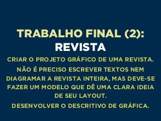TRABALHO FINAL (2): 
REVISTA
CRIAR O PROJETO GRÁFICO DE UMA REVISTA.
NÃO É PRECISO ESCREVER TEXTOS NEM
DIAGRAMAR A REVISTA INTEIRA, MAS DEVE-SE
FAZER UM MODELO QUE DÊ UMA CLARA IDEIA
DE SEU LAYOUT.
DESENVOLVER O DESCRITIVO DE GRÁFICA.
 