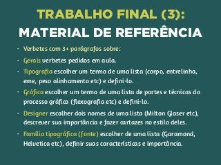 TRABALHO FINAL (3): 
MATERIAL DE REFERÊNCIA
• Verbetes com 3+ parágrafos sobre:
• Gerais verbetes pedidos em aula.
• Tipografia escolher um termo de uma lista (corpo, entrelinha,
eme, peso alinhamento etc) e defini-lo.
• Gráfica escolher um termo de uma lista de partes e técnicas do
processo gráfico (flexografia etc) e defini-lo.
• Designer escolher dois nomes de uma lista (Milton Glaser etc),
descrever sua importância e fazer cartazes no estilo deles.
• Família tipográfica (fonte) escolher de uma lista (Garamond,
Helvetica etc), definir suas características e importância.
 