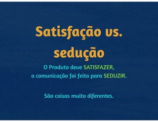 SATISFAÇÃO
VS. SEDUÇÃO
O PRODUTO DEVE SATISFAZER, 
A COMUNICAÇÃO FOI FEITA PARA SEDUZIR.
SÃO COISAS MUITO DIFERENTES.
 