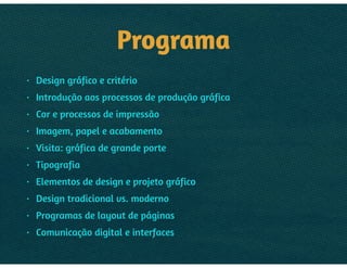 PROGRAMA
• Design gráfico e critério
• Introdução aos processos de produção gráfica
• Cor e processos de impressão
• Imagem, papel e acabamento
• Visita: gráfica de grande porte
• Tipografia
• Elementos de design e projeto gráfico
• Design tradicional vs. moderno
• Programas de layout de páginas
• Comunicação digital e interfaces
 