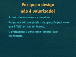 Por que o design  
não é valorizado?
• A visão ainda é arcaica e amadora.
• Programas são amigáveis e de operação fácil – e o
que é fácil tem que ser barato.
• O profissional é visto como “artista”, não
especialista.
 