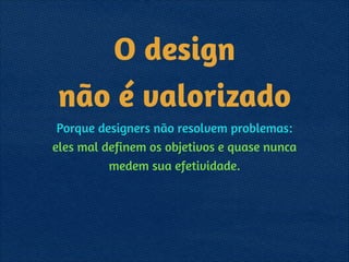 O design  
não é valorizado
Porque designers não resolvem problemas: 
eles mal definem os objetivos e quase nunca
medem sua efetividade.
 