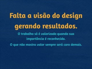Falta a visão do design  
gerando resultados.
O trabalho só é valorizado quando sua
importância é reconhecida.
O que não mostra valor sempre será caro demais.
 