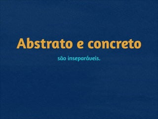 Abstrato e concreto
são inseparáveis.
 