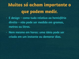 Muitos só acham importante o
que podem medir.
• E design – como tudo relativo ao hemisfério
direito – não pode ser medido em gramas,
metros ou litros.
• Nem mesmo em horas: uma ideia pode ser
criada em um instante ou demorar dias.
 