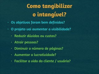 Como tangibilizar 
o intangível?
• Os objetivos foram bem definidos?
• O projeto vai aumentar a visibilidade?
• Reduzir dúvidas ou custos?
• Atrair pessoas?
• Diminuir o número de páginas?
• Aumentar a lucratividade?
• Facilitar a vida do cliente / usuário?
 