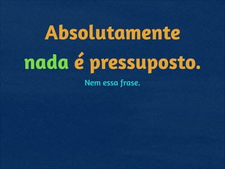 Absolutamente
nada é pressuposto.
Nem essa frase.
 