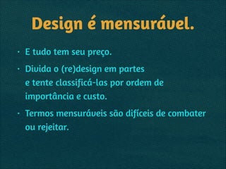 Design é mensurável.
• E tudo tem seu preço.
• Divida o (re)design em partes 
e tente classificá-las por ordem de
importância e custo.
• Termos mensuráveis são difíceis de combater
ou rejeitar.
 