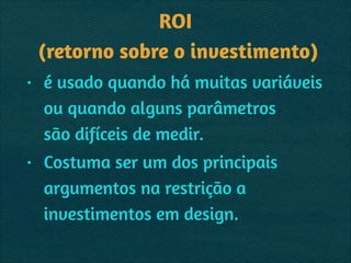 ROI 
(retorno sobre o investimento)
• é usado quando há muitas variáveis 
ou quando alguns parâmetros  
são difíceis de medir.
• Costuma ser um dos principais
argumentos na restrição a
investimentos em design.
 