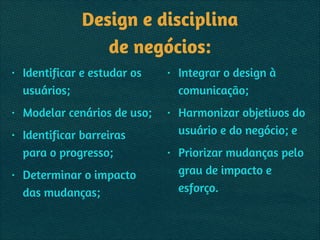 Design e disciplina 
de negócios:
• Identificar e estudar os
usuários;
• Modelar cenários de uso;
• Identificar barreiras
para o progresso;
• Determinar o impacto
das mudanças;
• Integrar o design à
comunicação;
• Harmonizar objetivos do
usuário e do negócio; e
• Priorizar mudanças pelo
grau de impacto e
esforço.
 