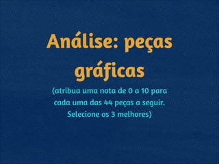 Análise: peças
gráficas
(atribua uma nota de 0 a 10 para 
cada uma das 44 peças a seguir. 
Selecione os 3 melhores)
 