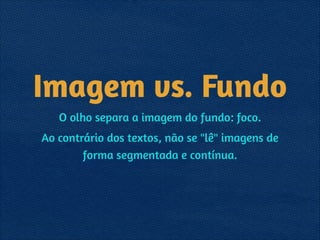 Imagem vs. Fundo
O olho separa a imagem do fundo: foco.
Ao contrário dos textos, não se "lê" imagens de
forma segmentada e contínua.
 