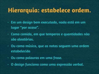 Hierarquia: estabelece ordem.
• Em um design bem executado, nada está em um
lugar “por acaso”.
• Como comida, em que temperos e quantidades não
são aleatórios.
• Ou como música, que as notas seguem uma ordem
estabelecida
• Ou como palavras em uma frase.
• O design funciona como uma expressão verbal.
 