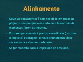 Alinhamento
• Deve ser consistente: é bom repeti-lo em todas as
páginas, sempre que o assunto ou a hierarquia de
elementos forem os mesmos.
• Para romper com ele é preciso consciência (calcular
o impacto) e coragem: o novo alinhamento deve
ser evidente e chamar a atenção.
• Se for modesto dará a impressão de descuido.  
 