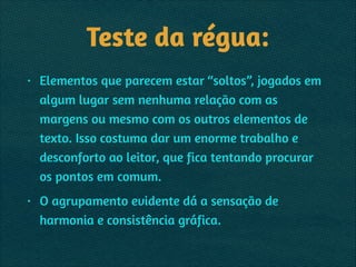Teste da régua:
• Elementos que parecem estar “soltos”, jogados em
algum lugar sem nenhuma relação com as
margens ou mesmo com os outros elementos de
texto. Isso costuma dar um enorme trabalho e
desconforto ao leitor, que fica tentando procurar
os pontos em comum.
• O agrupamento evidente dá a sensação de
harmonia e consistência gráfica.
 