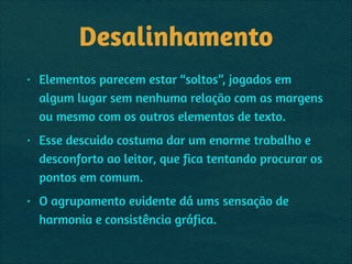 Desalinhamento
• Elementos parecem estar “soltos”, jogados em
algum lugar sem nenhuma relação com as margens
ou mesmo com os outros elementos de texto.
• Esse descuido costuma dar um enorme trabalho e
desconforto ao leitor, que fica tentando procurar os
pontos em comum.
• O agrupamento evidente dá ums sensação de
harmonia e consistência gráfica.
 