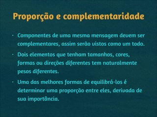 Proporção e complementaridade
• Componentes de uma mesma mensagem devem ser
complementares, assim serão vistos como um todo.
• Dois elementos que tenham tamanhos, cores,
formas ou direções diferentes tem naturalmente
pesos diferentes.
• Uma das melhores formas de equilibrá-los é
determinar uma proporção entre eles, derivada de
sua importância.
 