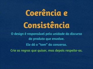 Coerência e
Consistência
O design é responsável pela unidade do discurso
do produto que envolve.
Ele dá o “tom” da conversa.
Crie as regras que quiser, mas depois respeite-as.
 