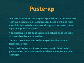 Paste-up
• Todo esse material era levado para o profissional de paste-up, que
recortava o Bromuro e a fotocomposição (linha a linha, se fosse
necessário fazer o texto contornar a imagem) e as colava em um
papel para fazer a arte final.
• A cola usada para isso tinha Benzina e o estúdio tinha um cheiro
forte que dava barato em muitos.
• Com uma caneta nanquim, todos os splashes e linhas eram
desenhados à mão.
• Desnecessário dizer que todo esse processo não tinha Undo e
qualquer etapa errada ou que demandasse alterações precisava
recomeçar.
 