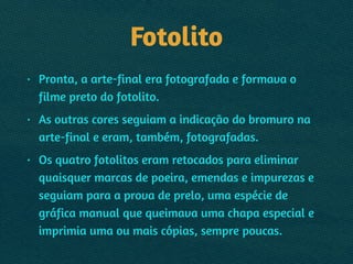 Fotolito
• Pronta, a arte-final era fotografada e formava o
filme preto do fotolito.
• As outras cores seguiam a indicação do bromuro na
arte-final e eram, também, fotografadas.
• Os quatro fotolitos eram retocados para eliminar
quaisquer marcas de poeira, emendas e impurezas e
seguiam para a prova de prelo, uma espécie de
gráfica manual que queimava uma chapa especial e
imprimia uma ou mais cópias, sempre poucas.
 