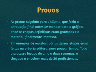 Provas
• As provas seguiam para o cliente, que fazia a
aprovação final antes de mandar para a gráfica,
onde as chapas definitivas eram gravadas e o
material, finalmente impresso.
• Em anúncios de revistas, várias dessas etapas eram
feitas na própria editora, para poupar tempo. Todo
o processo levava de uma a duas semanas, e
chegava a envolver mais de 20 profissionais.
 