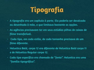 Tipografia
• A tipografia era um capítulo à parte. Ela poderia ser decalcada
ou desenhada à mão, o que limitava bastante as opções.
• As agências precisavam ter em seus estúdios pilhas de caixas de
filme transferível.
• Cada tipo, em cada estilo, de cada tamanho precisava de um
filme diferente.
• Helvetica Bold, corpo 12 era diferente de Helvetica Bold corpo 11
e de Helvetica Regular corpo 12.
• Cada tipo específico era chamado de “fonte”. Helvetica era uma
“família tipográfica”.
 