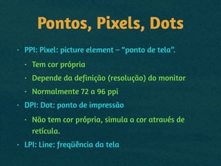 Pontos, Pixels, Dots
• PPI: Pixel: picture element – “ponto de tela”.
• Tem cor própria
• Depende da definição (resolução) do monitor
• Normalmente 72 a 96 ppi
• DPI: Dot: ponto de impressão
• Não tem cor própria, simula a cor através de
retícula.
• LPI: Line: freqüência da tela
 