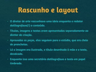 Rascunho e layout
• O diretor de arte rascunhava uma ideia enquanto o redator
datilografava(!) o conteúdo.
• Títulos, imagens e textos eram apresentados separadamente ao
diretor de criação.
• Aprovadas as peças, elas seguiam para o estúdio, que era cheio
de pranchetas.
• Lá a imagem era ilustrada, o título desenhado à mão e o texto,
decalcado.
• Enquanto isso uma secretária datilografava o texto em papel
timbrado.
 