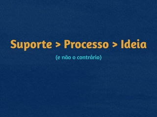 Suporte > Processo > Ideia
(e não o contrário)
 