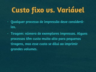 Custo fixo vs. Variável
• Qualquer processo de impressão deve considerá-
los.
• Tiragem: número de exemplares impressos. Alguns
processos têm custo muito alto para pequenas
tiragens, mas esse custo se dilui ao imprimir
grandes volumes.
 