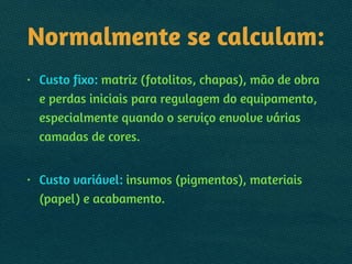 Normalmente se calculam:
• Custo fixo: matriz (fotolitos, chapas), mão de obra
e perdas iniciais para regulagem do equipamento,
especialmente quando o serviço envolve várias
camadas de cores. 
• Custo variável: insumos (pigmentos), materiais
(papel) e acabamento.
 