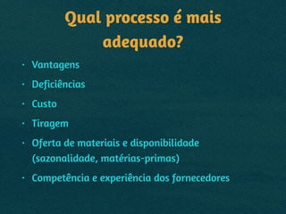 Qual processo é mais
adequado?
• Vantagens
• Deficiências
• Custo
• Tiragem
• Oferta de materiais e disponibilidade 
(sazonalidade, matérias-primas)
• Competência e experiência dos fornecedores
 