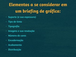 Elementos a se considerar em
um briefing de gráfica:
• Suporte (e sua espessura)
• Tipo de tinta
• Tipografia
• Imagens e sua resolução
• Número de cores
• Encadernação
• Acabamento
• Distribuição
 