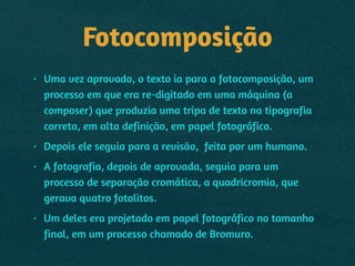 Fotocomposição
• Uma vez aprovado, o texto ia para a fotocomposição, um
processo em que era re-digitado em uma máquina (a
composer) que produzia uma tripa de texto na tipografia
correta, em alta definição, em papel fotográfico.
• Depois ele seguia para a revisão, feita por um humano.
• A fotografia, depois de aprovada, seguia para um
processo de separação cromática, a quadricromia, que
gerava quatro fotolitos.
• Um deles era projetado em papel fotográfico no tamanho
final, em um processo chamado de Bromuro.
 