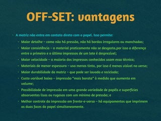OFF-SET: vantagens
• A matriz não entra em contato direto com o papel. Isso permite:
• Maior detalhe – como não há pressão, não há bordas irregulares ou manchadas;
• Maior consistência – o material praticamente não se desgasta,por isso a diferença
entre o primeiro e o último impressos de um lote é desprezível;
• Maior velocidade – a maioria dos impressos conhecidos usam essa técnica;
• Materiais de menor espessura – usa menos tinta, por isso é menos visível no verso;
• Maior durabilidade da matriz – que pode ser lavada e reciclada;
• Custo variável baixo – impressão “mais barata” à medida que aumenta em
volume;
• Possibilidade de impressão em uma grande variedade de papéis e superfícies
absorventes lisas ou rugosas com um mínimo de pressão; e
• Melhor controle da impressão em frente-e-verso – há equipamentos que imprimem
as duas faces do papel simultaneamente.
 