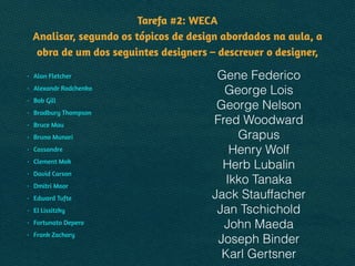 Tarefa #2: WECA 
Analisar, segundo os tópicos de design abordados na aula, a
obra de um dos seguintes designers – descrever o designer,
• Alan Fletcher
• Alexandr Rodchenko
• Bob Gill
• Bradbury Thompson
• Bruce Mau
• Bruno Munari
• Cassandre
• Clement Mok
• David Carson
• Dmitri Moor
• Edward Tufte
• El Lissitzky
• Fortunato Depero
• Frank Zachary
Gene Federico
George Lois
George Nelson
Fred Woodward
Grapus
Henry Wolf
Herb Lubalin
Ikko Tanaka
Jack Stauffacher
Jan Tschichold
John Maeda
Joseph Binder
Karl Gertsner
 
