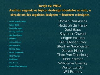 Tarefa #2: WECA 
Analisar, segundo os tópicos de design abordados na aula, a
obra de um dos seguintes designers – descrever o designer,
• Laszlo Moholy-Nagy
• Lester Beall
• Lucian Bernhard
• Ludwig Hohlwein
• Matthew Carter
• Max Bill
• Michael Bierut
• Milton Glaser
• Neville Brody
• Oskar Schlemmer
• Otto Wagner
• Paul Rand
• Piet Zwart
• Richard Saul Wurman
Roman Cieslewicz
Rudolph de Harak
Saul Bass
Seymour Chwast
Shigeo Fukuda
Steff Geissbuhler
Stephan Sagmeister
Steven Heller
Theo Van Doesburg
Tibor Kalman
Waldemar Swierzy
Walter Landor
Will Bradley
 