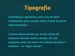 Tipografia
• Gutemberg a aprimorou com o uso de tipos
reutilizáveis, para compor vários textos de forma
mais econômica.  
• A forma desenvolvida por ele foi a base da
imprensa durante muitos séculos. Ela usa
pequenas peças de metal com relevos de letras e
símbolos – os “tipos móveis”.
 