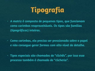 Tipografia
• A matriz é composta de pequenos tipos, que funcionam
como carimbos reaproveitáveis. Os tipos são famílias
(tipográficas) inteiras.  
• Como carimbos, ela precisa ser pressionada sobre o papel
e não consegue gerar formas com alto nível de detalhe. 
• Tipos especiais são chamados de “clichês”, por isso esse
processo também é chamado de “clicheria”.
 