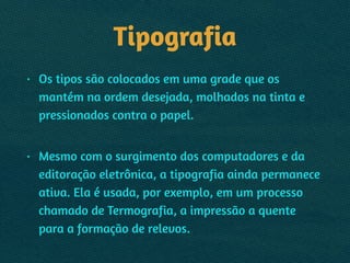 Tipografia
• Os tipos são colocados em uma grade que os
mantém na ordem desejada, molhados na tinta e
pressionados contra o papel.  
• Mesmo com o surgimento dos computadores e da
editoração eletrônica, a tipografia ainda permanece
ativa. Ela é usada, por exemplo, em um processo
chamado de Termografia, a impressão a quente
para a formação de relevos.
 