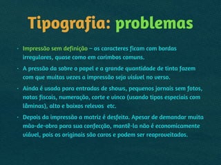 Tipografia: problemas
• Impressão sem definição – os caracteres ficam com bordas
irregulares, quase como em carimbos comuns.
• A pressão da sobre o papel e a grande quantidade de tinta fazem
com que muitas vezes a impressão seja visível no verso.
• Ainda é usada para entradas de shows, pequenos jornais sem fotos,
notas fiscais, numeração, corte e vinco (usando tipos especiais com
lâminas), alto e baixos relevos etc.
• Depois da impressão a matriz é desfeita. Apesar de demandar muita
mão-de-obra para sua confecção, mantê-la não é economicamente
viável, pois os originais são caros e podem ser reaproveitados.
 